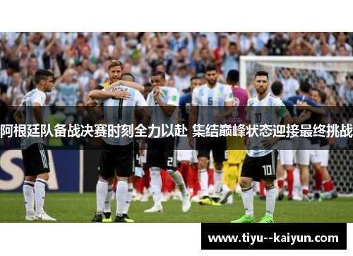 阿根廷队备战决赛时刻全力以赴 集结巅峰状态迎接最终挑战